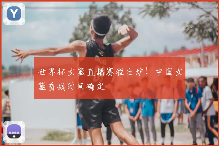 世界杯女篮直播赛程出炉！中国女篮首战时间确定