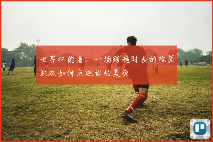世界杯能看:一场跨越时差的绿茵狂欢如何点燃你的夏夜