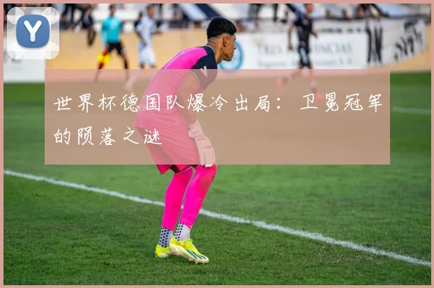 世界杯德国队爆冷出局：卫冕冠军的陨落之谜