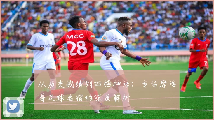 从历史战绩到四强神话：专访摩洛哥足球名宿的深度解析