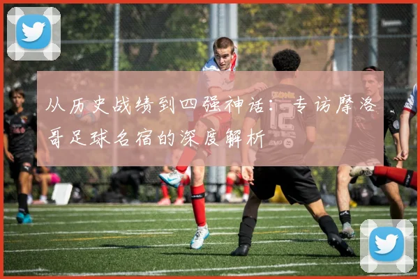 从历史战绩到四强神话:专访摩洛哥足球名宿的深度解析