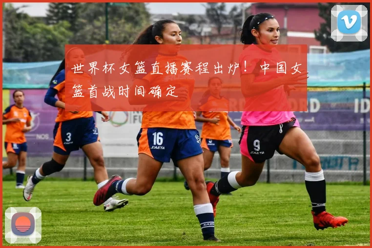 世界杯女篮直播赛程出炉!中国女篮首战时间确定