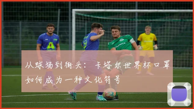 从球场到街头:卡塔尔世界杯口罩如何成为一种文化符号