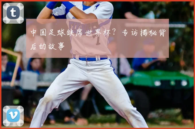 中国足球缺席世界杯?专访揭秘背后的故事