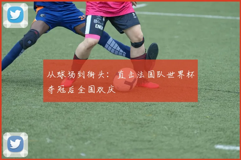 从球场到街头:直击法国队世界杯夺冠后全国欢庆