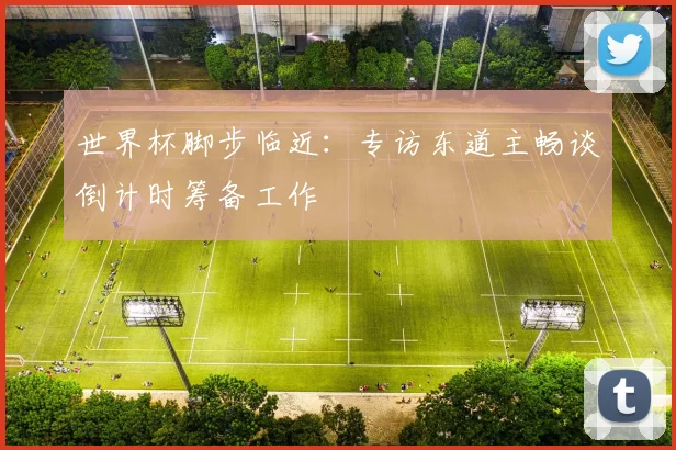 世界杯脚步临近:专访东道主畅谈倒计时筹备工作